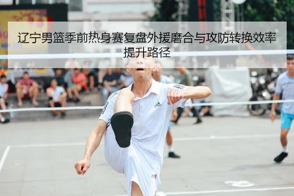 辽宁男篮季前热身赛复盘外援磨合与攻防转换效率提升路径