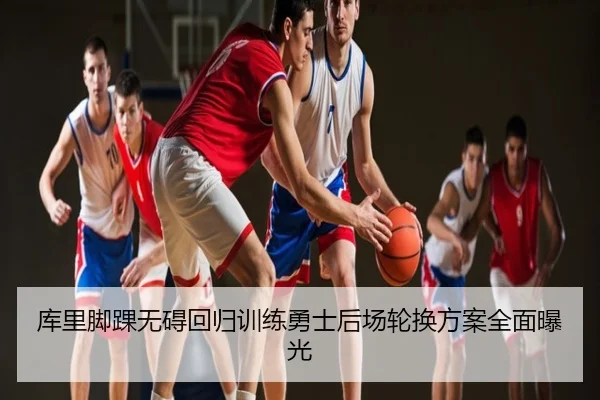 库里脚踝无碍回归训练勇士后场轮换方案全面曝光