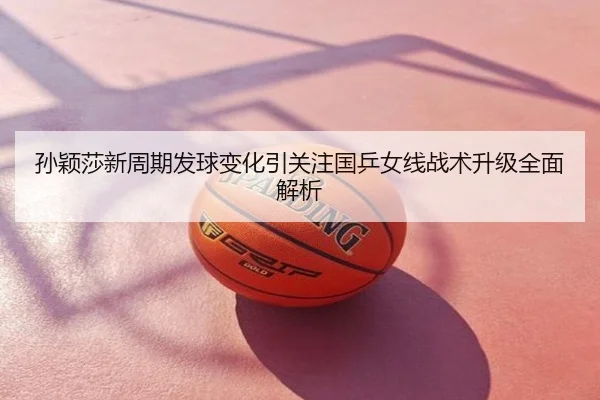 孙颖莎新周期发球变化引关注国乒女线战术升级全面解析